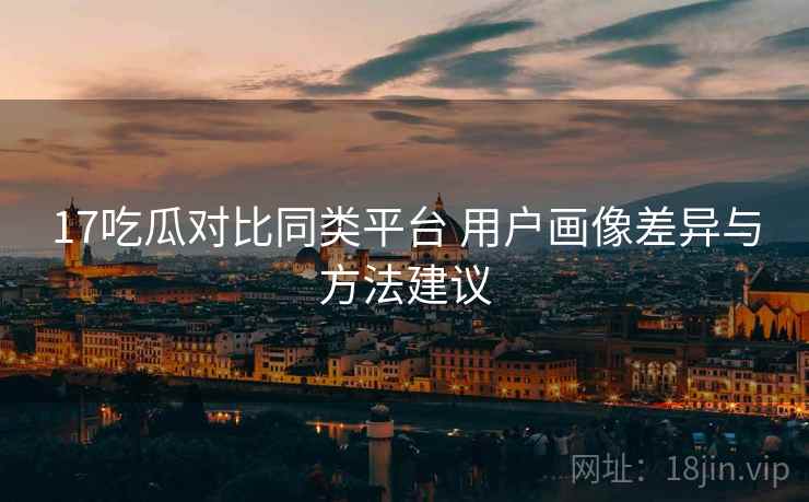 17吃瓜对比同类平台 用户画像差异与方法建议