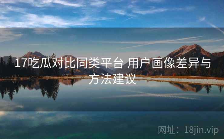 17吃瓜对比同类平台 用户画像差异与方法建议