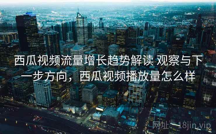 西瓜视频流量增长趋势解读 观察与下一步方向，西瓜视频播放量怎么样