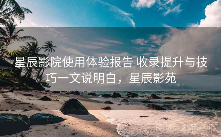 星辰影院使用体验报告 收录提升与技巧一文说明白，星辰影苑