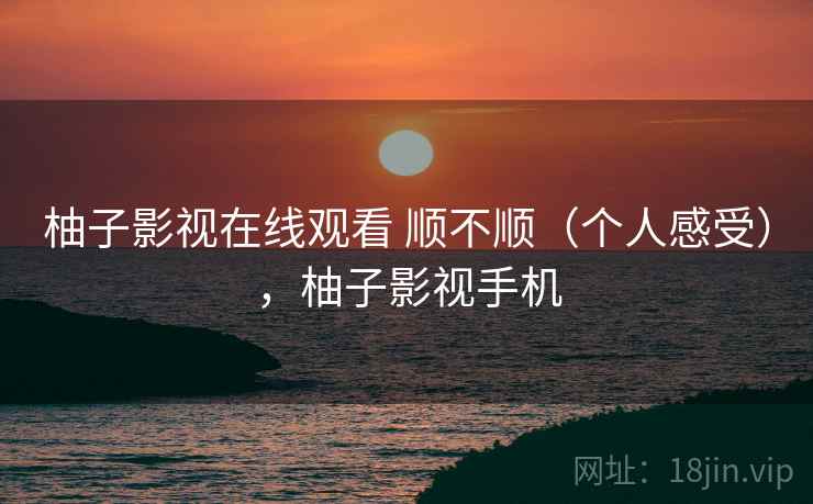 柚子影视在线观看 顺不顺（个人感受），柚子影视手机