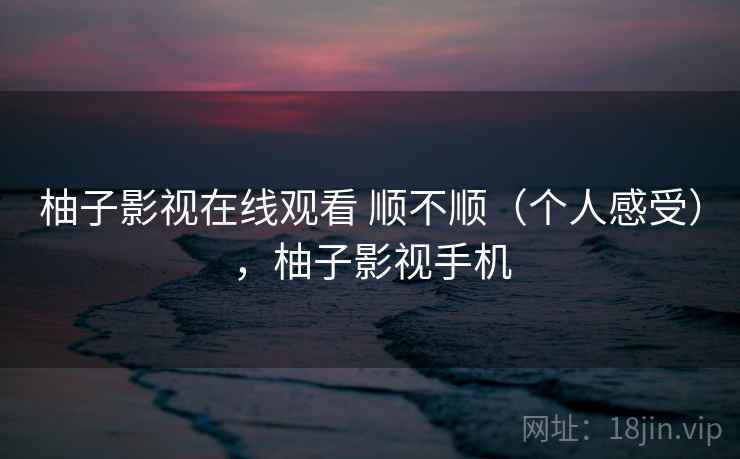 柚子影视在线观看 顺不顺（个人感受），柚子影视手机