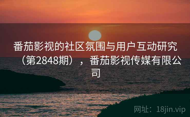 番茄影视的社区氛围与用户互动研究(第2848期),番茄影视传媒有限公司 番茄影视的社区氛围与用户互动研究(第2848期),番茄影视传媒有限公司