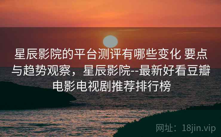 星辰影院的平台测评有哪些变化 要点与趋势观察，星辰影院--最新好看豆瓣电影电视剧推荐排行榜