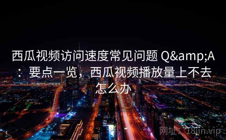 西瓜视频访问速度常见问题 Q&A：要点一览，西瓜视频播放量上不去怎么办