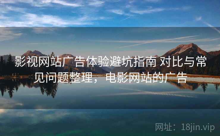 影视网站广告体验避坑指南 对比与常见问题整理，电影网站的广告