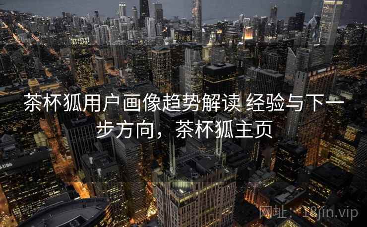 茶杯狐用户画像趋势解读 经验与下一步方向,茶杯狐主页 茶杯狐用户画像趋势解读 经验与下一步方向,茶杯狐主页