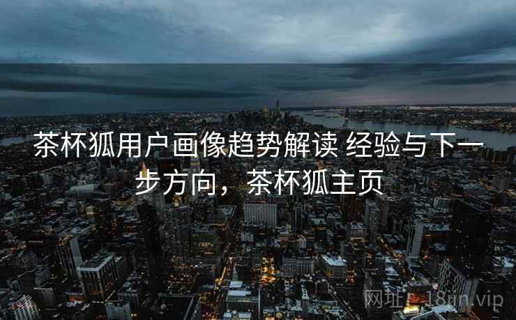 茶杯狐用户画像趋势解读 经验与下一步方向,茶杯狐主页 茶杯狐用户画像趋势解读 经验与下一步方向,茶杯狐主页