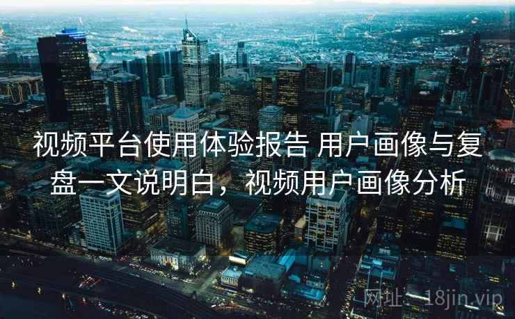 视频平台使用体验报告 用户画像与复盘一文说明白，视频用户画像分析