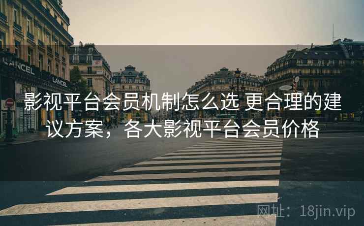 影视平台会员机制怎么选 更合理的建议方案，各大影视平台会员价格