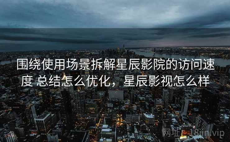 围绕使用场景拆解星辰影院的访问速度 总结怎么优化，星辰影视怎么样