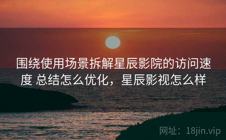 围绕使用场景拆解星辰影院的访问速度 总结怎么优化，星辰影视怎么样