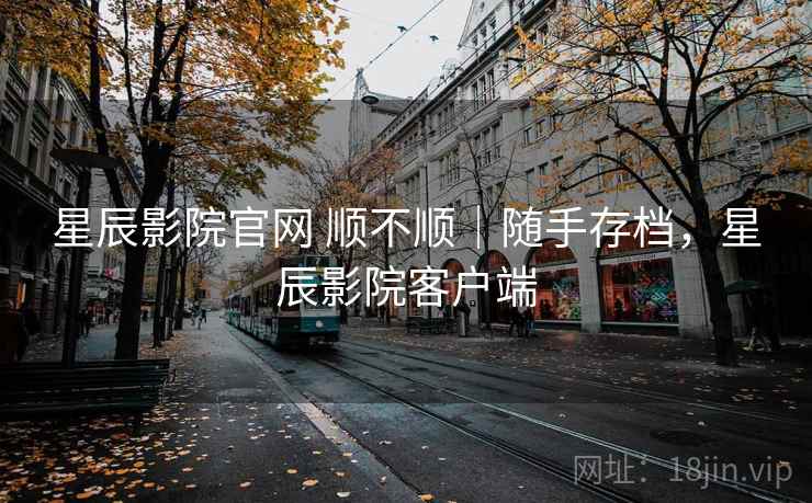 星辰影院官网 顺不顺｜随手存档，星辰影院客户端