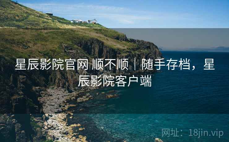 星辰影院官网 顺不顺｜随手存档，星辰影院客户端