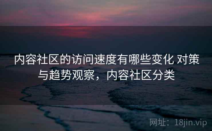 内容社区的访问速度有哪些变化 对策与趋势观察，内容社区分类