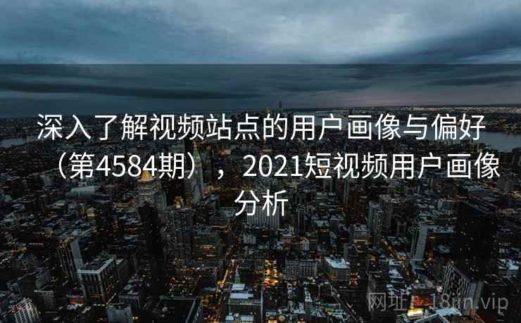 深入了解视频站点的用户画像与偏好（第4584期），2021短视频用户画像分析