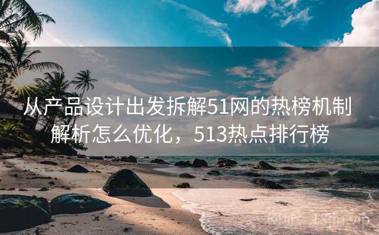 从产品设计出发拆解51网的热榜机制 解析怎么优化，513热点排行榜