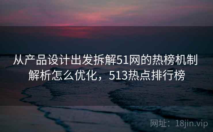从产品设计出发拆解51网的热榜机制 解析怎么优化，513热点排行榜