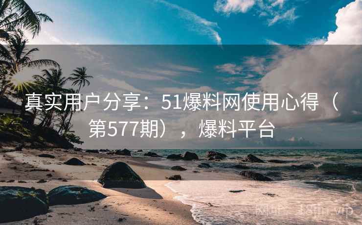 真实用户分享：51爆料网使用心得（第577期），爆料平台