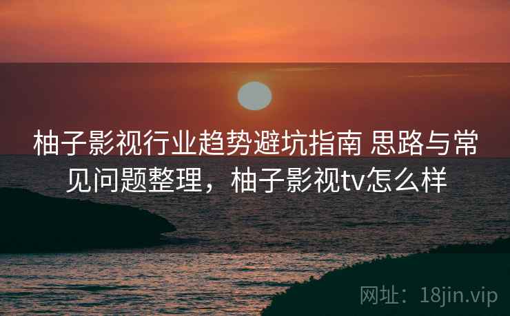 柚子影视行业趋势避坑指南 思路与常见问题整理,柚子影视tv怎么样 柚子影视行业趋势避坑指南 思路与常见问题整理,柚子影视tv怎么样