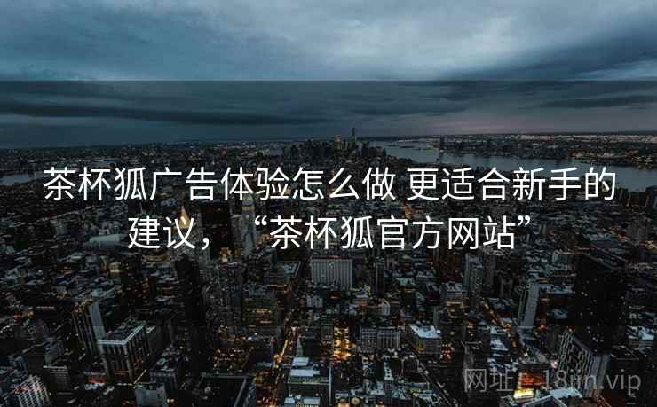 茶杯狐广告体验怎么做 更适合新手的建议，“茶杯狐官方网站”