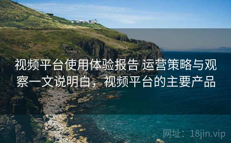 视频平台使用体验报告 运营策略与观察一文说明白,视频平台的主要产品 视频平台使用体验报告 运营策略与观察一文说明白,视频平台的主要产品