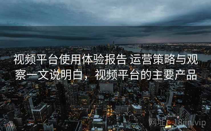 视频平台使用体验报告 运营策略与观察一文说明白,视频平台的主要产品 视频平台使用体验报告 运营策略与观察一文说明白,视频平台的主要产品